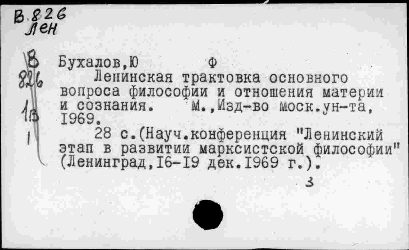 ﻿$226
Лен
Б Бухалов,Ю Ф
Щ Ленинская трактовка основного вопроса философии и отношения материи 1Л и сознания. М.,Изд-во моек.ун-та, 1969.
I ;	28 с.(Науч.конференция "Ленинский
этап в развитии марксистской философии"
V (Ленинград,16-19 дек.1969 г.).
з